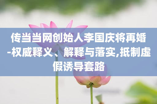 傳當(dāng)當(dāng)網(wǎng)創(chuàng)始人李國慶將再婚-權(quán)威釋義、解釋與落實(shí),抵制虛假誘導(dǎo)套路