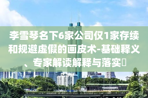 李雪琴名下6家公司僅1家存續(xù)和規(guī)避虛假的畫皮術(shù)-基礎(chǔ)釋義、專家解讀解釋與落實(shí)?