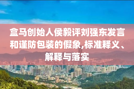 盒馬創(chuàng)始人侯毅評劉強東發(fā)言和謹(jǐn)防包裝的假象,標(biāo)準(zhǔn)釋義、解釋與落實