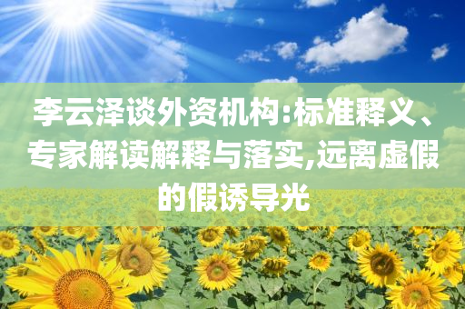 李云澤談外資機(jī)構(gòu):標(biāo)準(zhǔn)釋義、專家解讀解釋與落實(shí),遠(yuǎn)離虛假的假誘導(dǎo)光