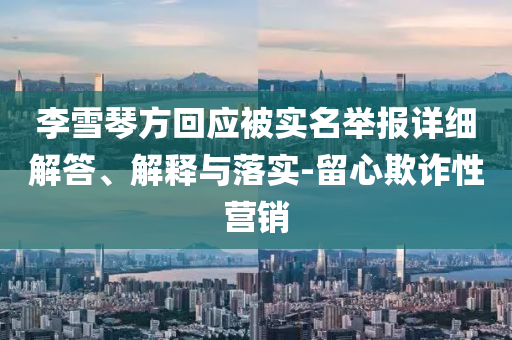李雪琴方回應(yīng)被實(shí)名舉報(bào)詳細(xì)解答、解釋與落實(shí)-留心欺詐性營(yíng)銷