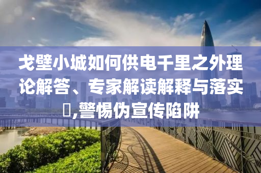 戈壁小城如何供電千里之外理論解答、專家解讀解釋與落實(shí)?,警惕偽宣傳陷阱