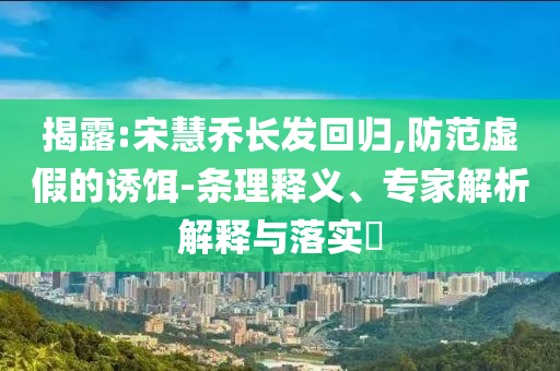 揭露:宋慧喬長發(fā)回歸,防范虛假的誘餌-條理釋義、專家解析解釋與落實(shí)?