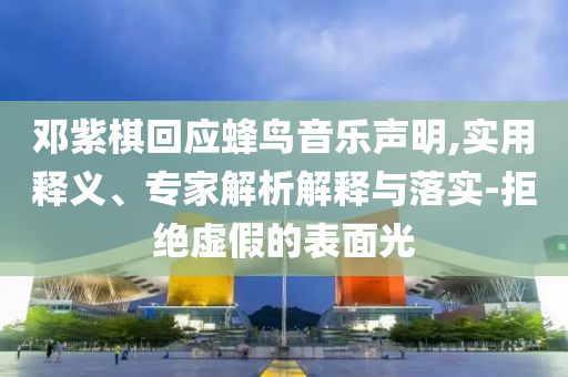 鄧紫棋回應(yīng)蜂鳥音樂聲明,實用釋義、專家解析解釋與落實-拒絕虛假的表面光