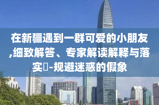 在新疆遇到一群可愛的小朋友,細致解答、專家解讀解釋與落實?-規(guī)避迷惑的假象