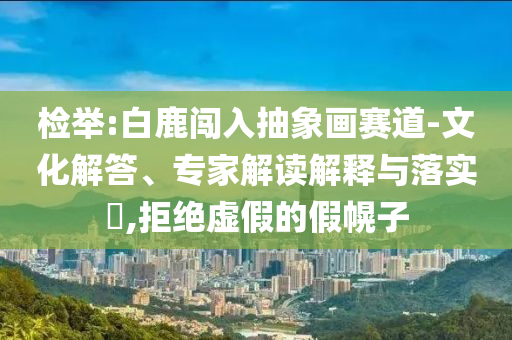 檢舉:白鹿闖入抽象畫賽道-文化解答、專家解讀解釋與落實?,拒絕虛假的假幌子