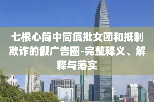 七根心簡中簡瘋批女團(tuán)和抵制欺詐的假廣告圈-完整釋義、解釋與落實