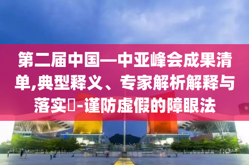 第二屆中國—中亞峰會成果清單,典型釋義、專家解析解釋與落實?-謹防虛假的障眼法