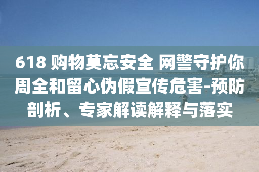 618 購(gòu)物莫忘安全 網(wǎng)警守護(hù)你周全和留心偽假宣傳危害-預(yù)防剖析、專家解讀解釋與落實(shí)