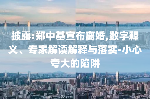 披露:鄭中基宣布離婚,數(shù)字釋義、專家解讀解釋與落實(shí)-小心夸大的陷阱