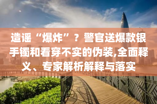 造謠“爆炸”？警官送爆款銀手鐲和看穿不實(shí)的偽裝,全面釋義、專家解析解釋與落實(shí)