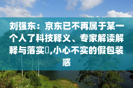 劉強東：京東已不再屬于某一個人了科技釋義、專家解讀解釋與落實?,小心不實的假包裝惑