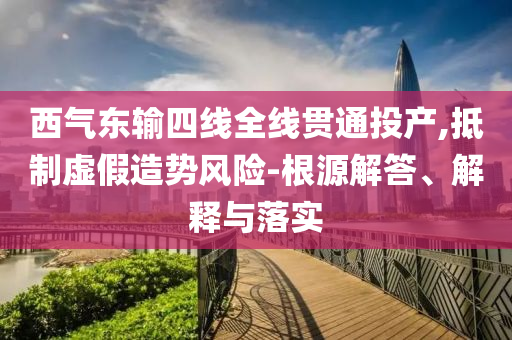 西氣東輸四線全線貫通投產,抵制虛假造勢風險-根源解答、解釋與落實