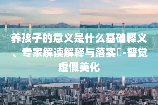 養(yǎng)孩子的意義是什么基礎(chǔ)釋義、專家解讀解釋與落實?-警覺虛假美化