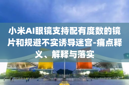小米AI眼鏡支持配有度數的鏡片和規(guī)避不實誘導迷宮-痛點釋義、解釋與落實