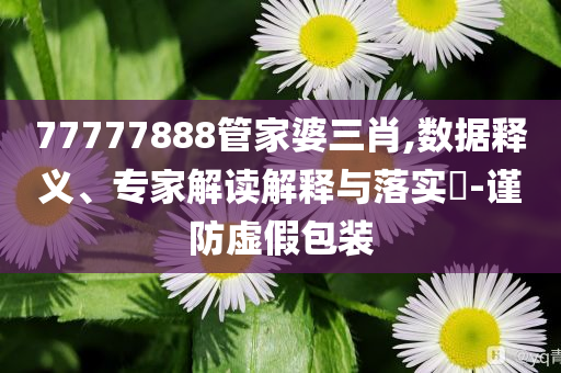 77777888管家婆三肖,數(shù)據(jù)釋義、專家解讀解釋與落實(shí)?-謹(jǐn)防虛假包裝