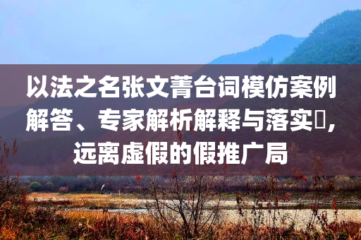 以法之名張文菁臺(tái)詞模仿案例解答、專家解析解釋與落實(shí)?,遠(yuǎn)離虛假的假推廣局