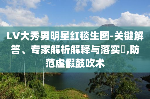 LV大秀男明星紅毯生圖-關(guān)鍵解答、專家解析解釋與落實(shí)?,防范虛假鼓吹術(shù)