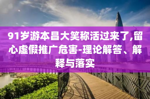 91歲游本昌大笑稱活過(guò)來(lái)了,留心虛假推廣危害-理論解答、解釋與落實(shí)