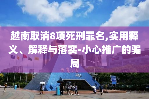 越南取消8項(xiàng)死刑罪名,實(shí)用釋義、解釋與落實(shí)-小心推廣的騙局