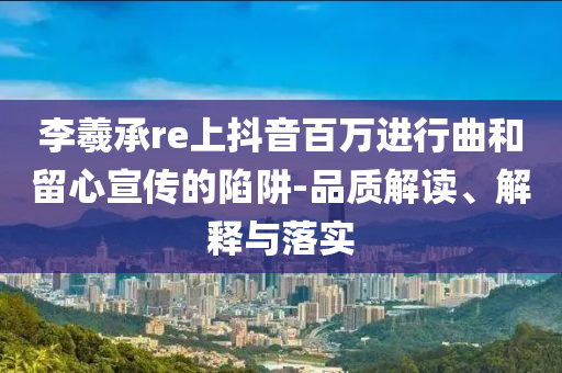 李羲承re上抖音百萬進行曲和留心宣傳的陷阱-品質(zhì)解讀、解釋與落實