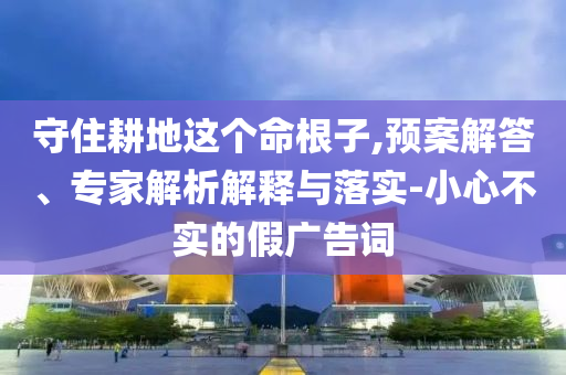 守住耕地這個(gè)命根子,預(yù)案解答、專家解析解釋與落實(shí)-小心不實(shí)的假廣告詞