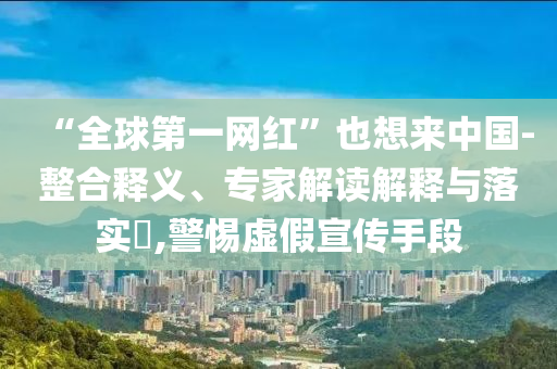 “全球第一網(wǎng)紅”也想來中國-整合釋義、專家解讀解釋與落實(shí)?,警惕虛假宣傳手段