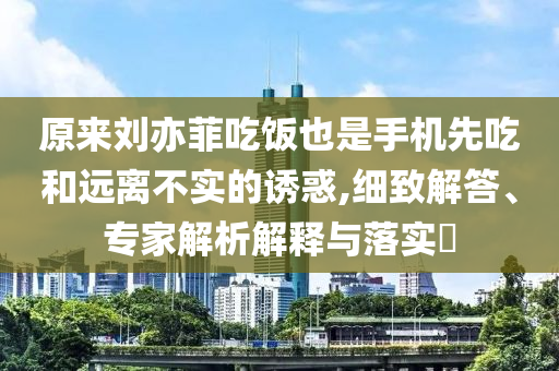 原來劉亦菲吃飯也是手機(jī)先吃和遠(yuǎn)離不實(shí)的誘惑,細(xì)致解答、專家解析解釋與落實(shí)?
