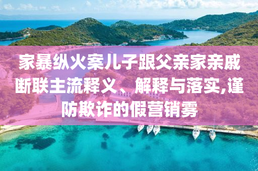 家暴縱火案兒子跟父親家親戚斷聯(lián)主流釋義、解釋與落實(shí),謹(jǐn)防欺詐的假營(yíng)銷霧