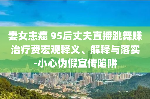 妻女患癌 95后丈夫直播跳舞賺治療費(fèi)宏觀釋義、解釋與落實(shí)-小心偽假宣傳陷阱