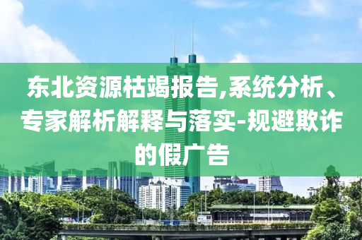 東北資源枯竭報(bào)告,系統(tǒng)分析、專(zhuān)家解析解釋與落實(shí)-規(guī)避欺詐的假?gòu)V告
