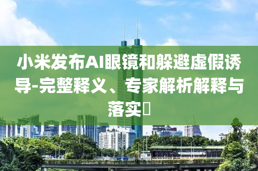 小米發(fā)布AI眼鏡和躲避虛假誘導(dǎo)-完整釋義、專家解析解釋與落實(shí)?