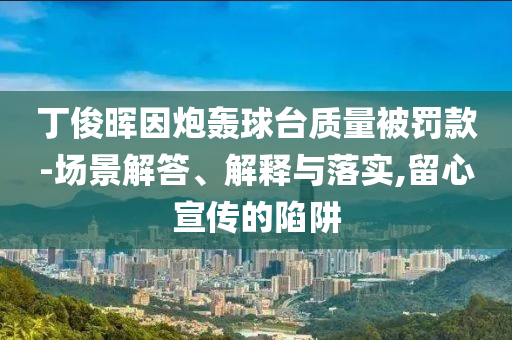 丁俊暉因炮轟球臺(tái)質(zhì)量被罰款-場(chǎng)景解答、解釋與落實(shí),留心宣傳的陷阱