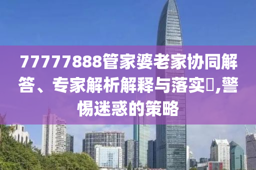 77777888管家婆老家協(xié)同解答、專家解析解釋與落實?,警惕迷惑的策略