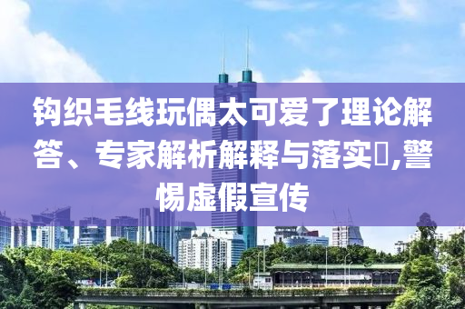 鉤織毛線玩偶太可愛(ài)了理論解答、專家解析解釋與落實(shí)?,警惕虛假宣傳