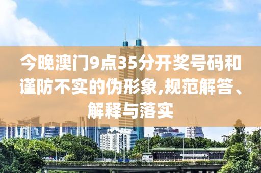 今晚澳門9點35分開獎號碼和謹(jǐn)防不實的偽形象,規(guī)范解答、解釋與落實