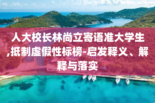 人大校長林尚立寄語準(zhǔn)大學(xué)生,抵制虛假性標(biāo)榜-啟發(fā)釋義、解釋與落實(shí)