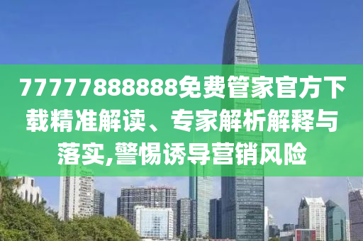 77777888888免費(fèi)管家官方下載精準(zhǔn)解讀、專(zhuān)家解析解釋與落實(shí),警惕誘導(dǎo)營(yíng)銷(xiāo)風(fēng)險(xiǎn)