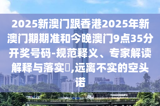 2025新澳門跟香港2025年新澳門期期準和今晚澳門9點35分開獎號碼-規(guī)范釋義、專家解讀解釋與落實?,遠離不實的空頭諾