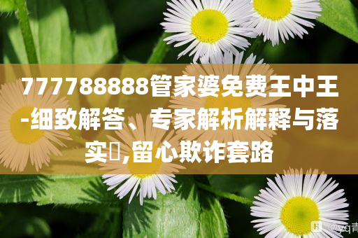 777788888管家婆免費(fèi)王中王-細(xì)致解答、專家解析解釋與落實?,留心欺詐套路