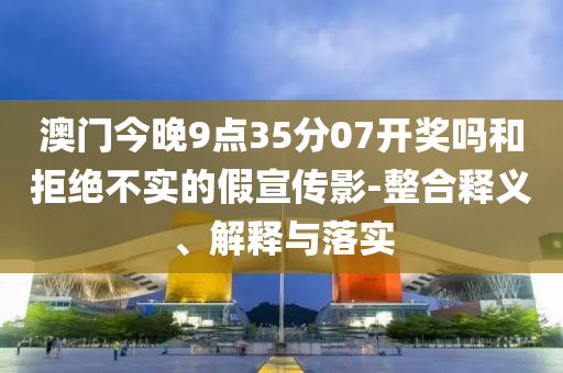 澳門今晚9點35分07開獎嗎和拒絕不實的假宣傳影-整合釋義、解釋與落實