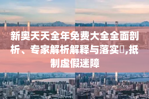 新奧天天全年免費(fèi)大全全面剖析、專(zhuān)家解析解釋與落實(shí)?,抵制虛假迷障