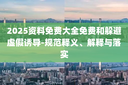 2025資料免費(fèi)大全免費(fèi)和躲避虛假誘導(dǎo)-規(guī)范釋義、解釋與落實(shí)