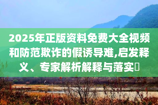 2025年正版資料免費(fèi)大全視頻和防范欺詐的假誘導(dǎo)難,啟發(fā)釋義、專家解析解釋與落實(shí)?
