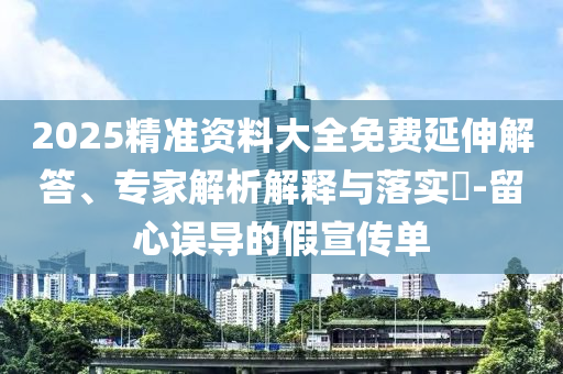 2025精準(zhǔn)資料大全免費(fèi)延伸解答、專(zhuān)家解析解釋與落實(shí)?-留心誤導(dǎo)的假宣傳單