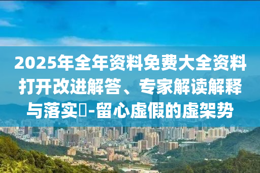 2025年全年資料免費(fèi)大全資料打開(kāi)改進(jìn)解答、專(zhuān)家解讀解釋與落實(shí)?-留心虛假的虛架勢(shì)