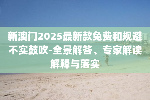 新澳門2025最新款免費(fèi)和規(guī)避不實(shí)鼓吹-全景解答、專家解讀解釋與落實(shí)