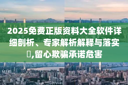 2025免費正版資料大全軟件詳細剖析、專家解析解釋與落實?,留心欺騙承諾危害