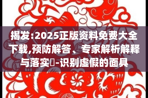揭發(fā):2025正版資料免費大全下載,預(yù)防解答、專家解析解釋與落實?-識別虛假的面具