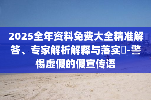 2025全年資料免費大全精準解答、專家解析解釋與落實?-警惕虛假的假宣傳語